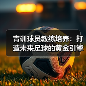 青训球员教练培养:打造未来足球的黄金引擎(图2) 青训球员教练培养:打造未来足球的黄金引擎(图2)