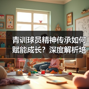 青训球员精神传承如何赋能成长?深度解析培养路径与案例(图4) 青训球员精神传承如何赋能成长?深度解析培养路径与案例(图4)