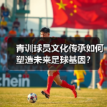 青训球员文化传承如何塑造未来足球基因？