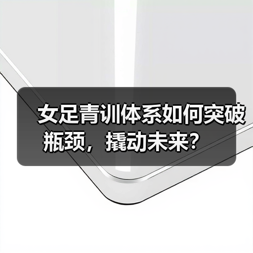 女足青训体系如何突破瓶颈，撬动未来？